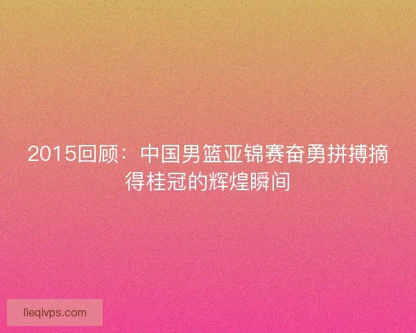 2015回顾：中国男篮亚锦赛奋勇拼搏摘得桂冠的辉煌瞬间