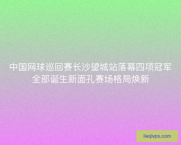 中国网球巡回赛长沙望城站落幕四项冠军全部诞生新面孔赛场格局焕新