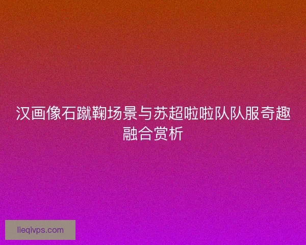 汉画像石蹴鞠场景与苏超啦啦队队服奇趣融合赏析