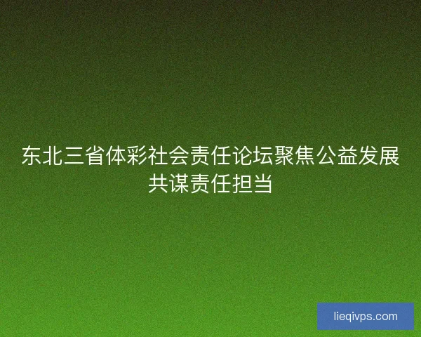 东北三省体彩社会责任论坛聚焦公益发展共谋责任担当
