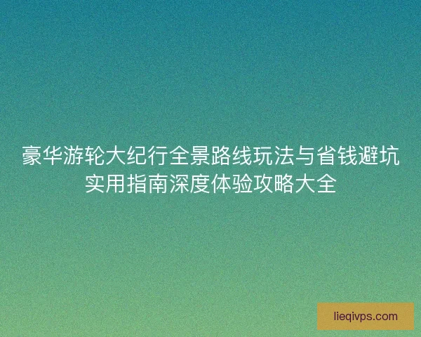 豪华游轮大纪行全景路线玩法与省钱避坑实用指南深度体验攻略大全